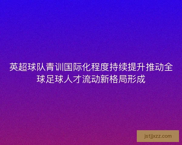英超球队青训国际化程度持续提升推动全球足球人才流动新格局形成