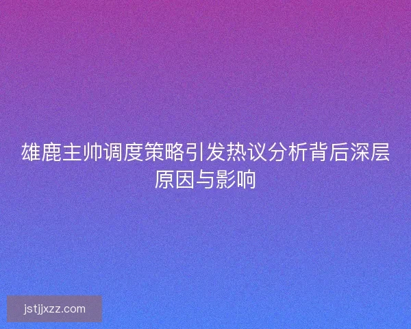 雄鹿主帅调度策略引发热议分析背后深层原因与影响