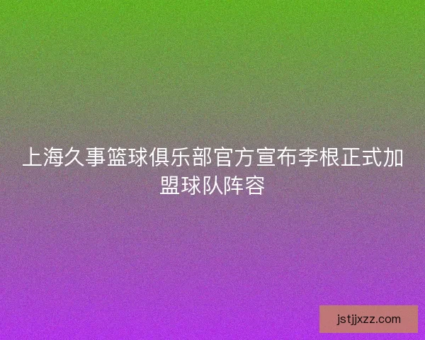 上海久事篮球俱乐部官方宣布李根正式加盟球队阵容