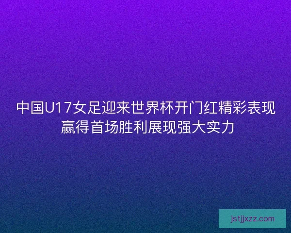 中国U17女足迎来世界杯开门红精彩表现 赢得首场胜利展现强大实力