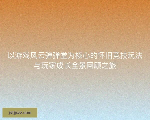 以游戏风云弹弹堂为核心的怀旧竞技玩法与玩家成长全景回顾之旅