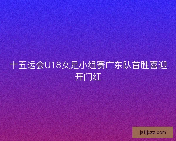 十五运会U18女足小组赛广东队首胜喜迎开门红